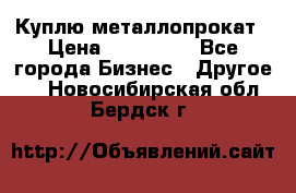 Куплю металлопрокат › Цена ­ 800 000 - Все города Бизнес » Другое   . Новосибирская обл.,Бердск г.